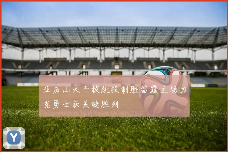 亚历山大干拔跳投制胜雷霆主场力克勇士获关键胜利