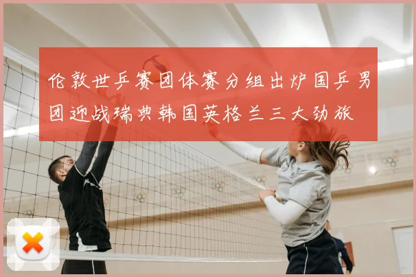 伦敦世乒赛团体赛分组出炉国乒男团迎战瑞典韩国英格兰三大劲旅