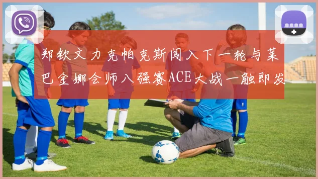 郑钦文力克帕克斯闯入下一轮与莱巴金娜会师八强赛ACE大战一触即发