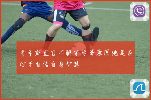 考辛斯直言不解字母哥意图他是否过于自信自身智慧