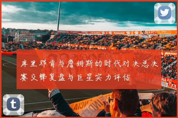 库里邓肯与詹姆斯的时代对决总决赛交锋复盘与巨星实力评估