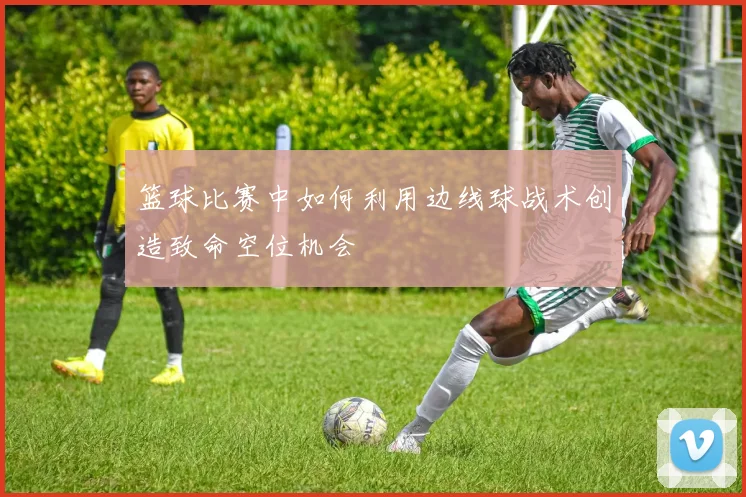 篮球比赛中如何利用边线球战术创造致命空位机会