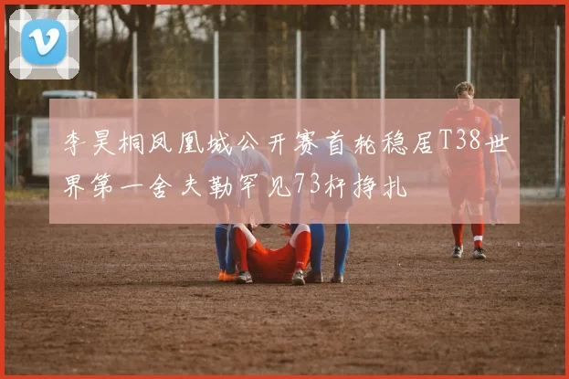 李昊桐凤凰城公开赛首轮稳居T38世界第一舍夫勒罕见73杆挣扎