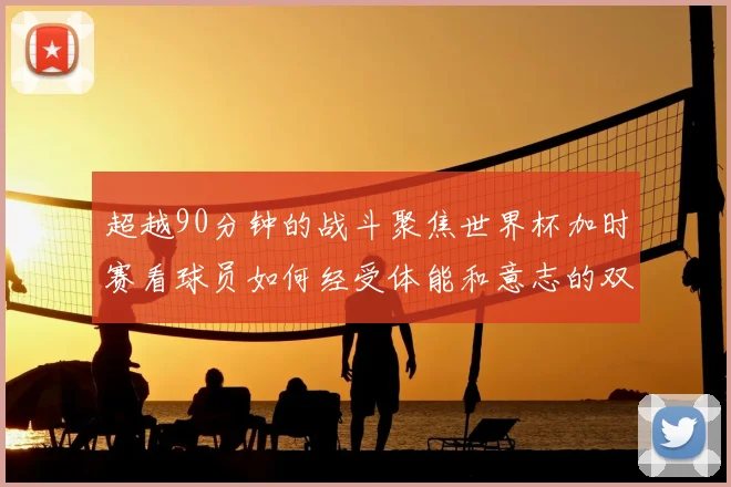 超越90分钟的战斗聚焦世界杯加时赛看球员如何经受体能和意志的双重考验