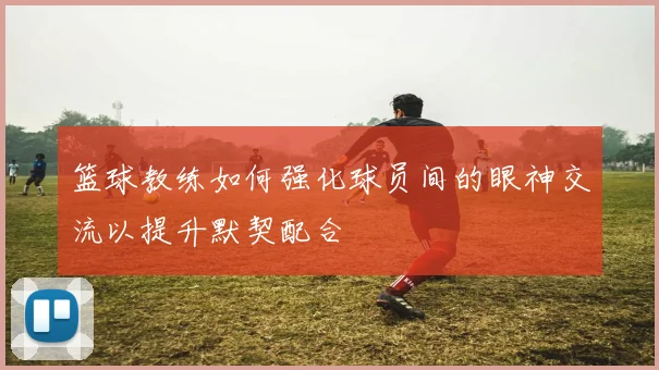 篮球教练如何强化球员间的眼神交流以提升默契配合
