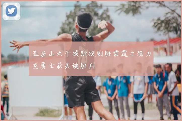 亚历山大干拔跳投制胜雷霆主场力克勇士获关键胜利