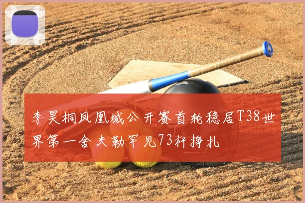 李昊桐凤凰城公开赛首轮稳居T38世界第一舍夫勒罕见73杆挣扎