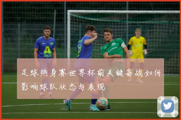 足球热身赛世界杯前关键备战如何影响球队状态与表现
