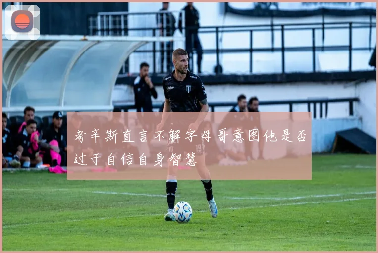 考辛斯直言不解字母哥意图他是否过于自信自身智慧