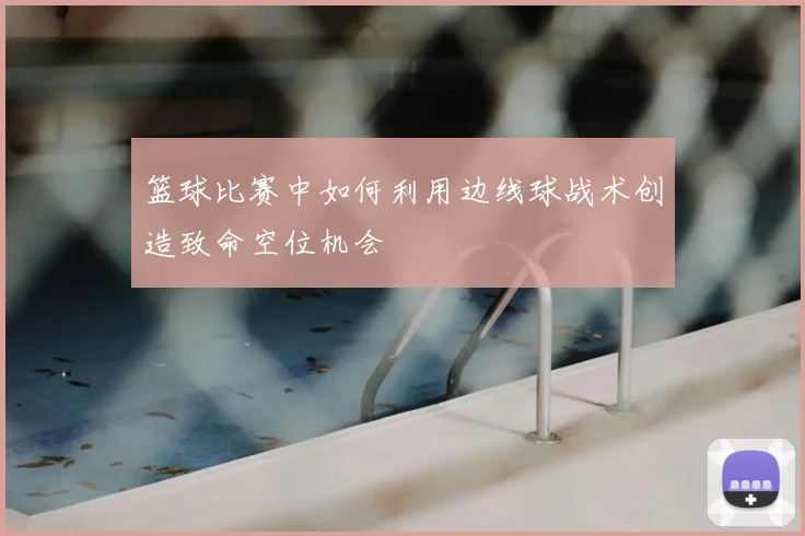 篮球比赛中如何利用边线球战术创造致命空位机会