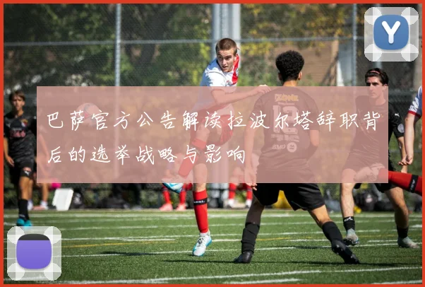 巴萨官方公告解读拉波尔塔辞职背后的选举战略与影响