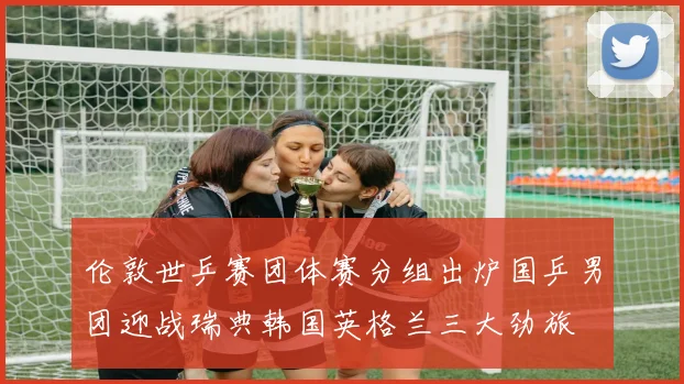 伦敦世乒赛团体赛分组出炉国乒男团迎战瑞典韩国英格兰三大劲旅