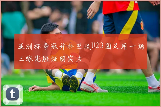 亚洲杯争冠并非空谈U23国足用一场三球完胜证明实力