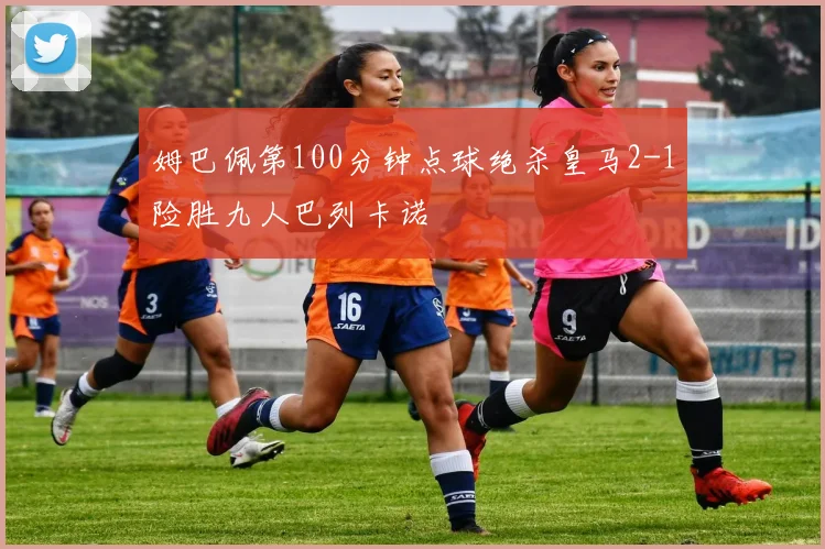 姆巴佩第100分钟点球绝杀皇马2-1险胜九人巴列卡诺