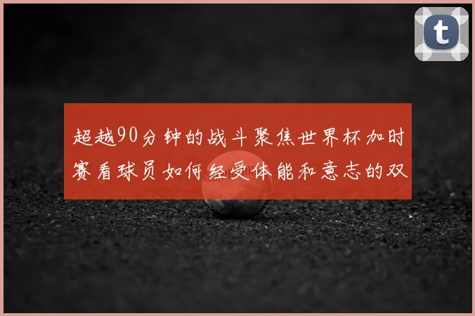 超越90分钟的战斗聚焦世界杯加时赛看球员如何经受体能和意志的双重考验